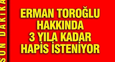 Erman Toroğlu hakkında 3 yıla kadar hapis isteniyor